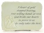 A Heart of Gold stopped beating, two willing hands at rest, God broke our hearts to prove to us he only takes the best.  Measures 15 inches by 10 inches with stand.